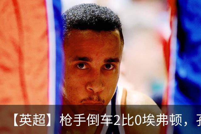 【英超】枪手倒车2比0埃弗顿，孔萨首球，加布头槌
